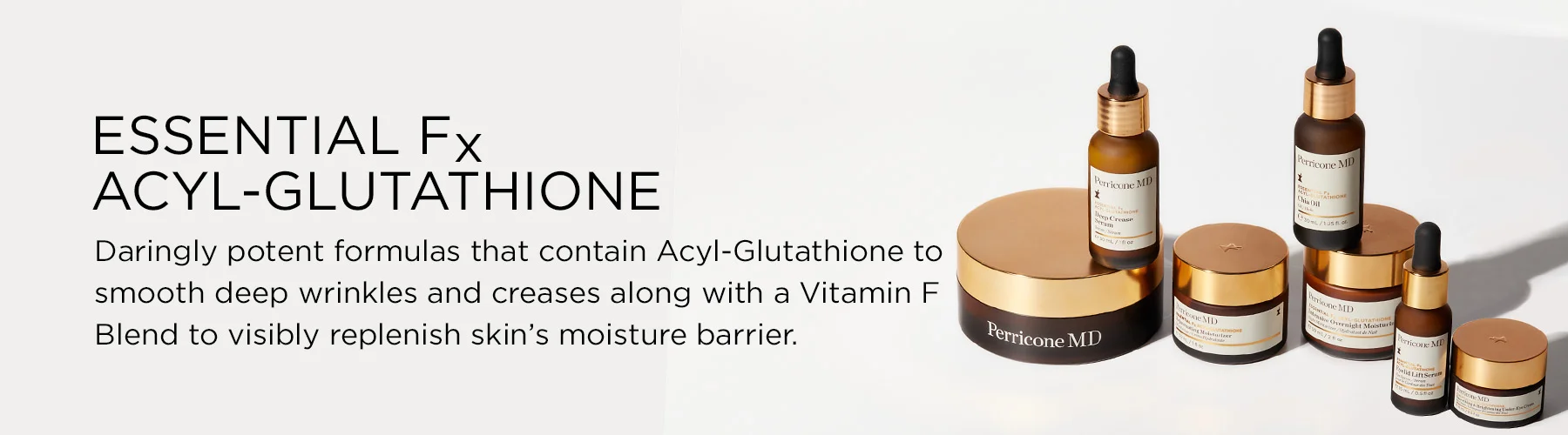 Essential Fx Acyl-Glutathione. Daringly potent formulas that contain acyl-glutathione to smooth deep wrinkles and creases along with a vitamin F blend to visibly replenish skin's moisture barrier