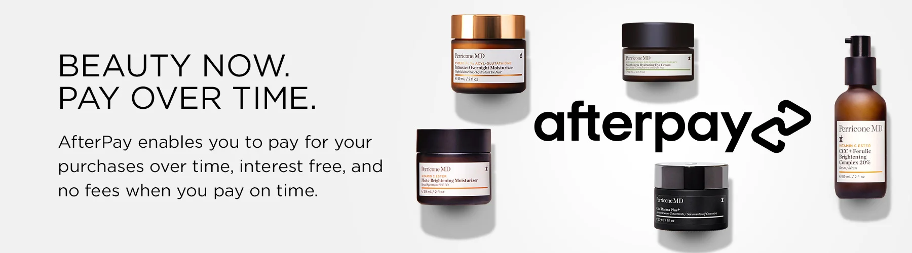 Beauty now. Pay over time. AfterPay enables you to pay for your purchases over time, interest free, and no fees when you pay on time.